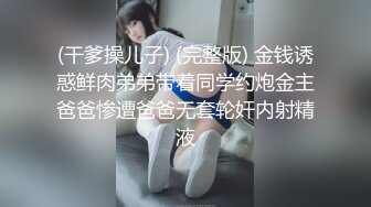 (干爹操儿子) (完整版) 金钱诱惑鲜肉弟弟带着同学约炮金主爸爸惨遭爸爸无套轮奸内射精液