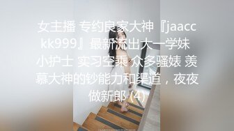 女主播 专约良家大神『jaacckk999』最新流出大一学妹 小护士 实习空乘 众多骚婊 羡慕大神的钞能力和渠道，夜夜做新郎 (4)