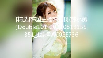 [精选]韩国主播韩宝贝(韩小薇)Double101_20210813155351_1编号AC0EE736