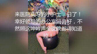 来医院实习的小护士，日了！幸好领导的办公室隔音好，不然照这呻吟声全医院都得知道拉！