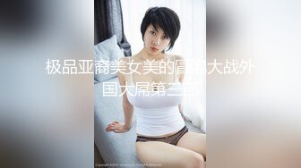 极品亚裔美女美的冒泡大战外国大屌第三部