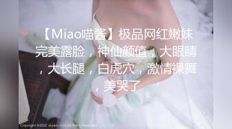 【Miao喵酱】极品网红嫩妹完美露脸，神仙颜值，大眼睛，大长腿，白虎穴，激情裸舞，美哭了