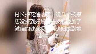 村长探花溜达了一晚几个按摩店没探到好货再去找昨晚加了微信的健身极品美少妇搞到她表情销魂