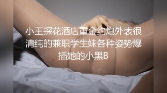 小王探花酒店重金约炮外表很清纯的兼职学生妹各种姿势爆插她的小黑B