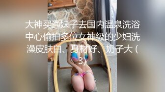 大神买通妹子去国内温泉洗浴中心偷拍多位女神级的少妇洗澡皮肤白、身材好、奶子大 (3)