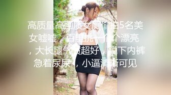 高质量高画质女厕偷拍5名美女嘘嘘，百里挑一个个漂亮 ，大长腿气质超好，脱下内裤急着尿尿 ，小逼清晰可见