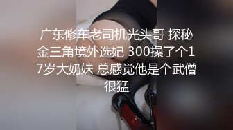 广东修车老司机光头哥 探秘金三角境外选妃 300操了个17岁大奶妹 总感觉他是个武僧很猛