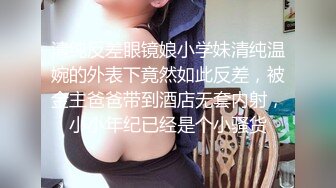 清纯反差眼镜娘小学妹清纯温婉的外表下竟然如此反差，被金主爸爸带到酒店无套内射，小小年纪已经是个小骚货