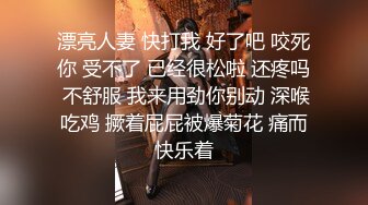 漂亮人妻 快打我 好了吧 咬死你 受不了 已经很松啦 还疼吗 不舒服 我来用劲你别动 深喉吃鸡 撅着屁屁被爆菊花 痛而快乐着