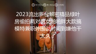 2023流出新台解密精品绿叶房偷拍两对男女啪啪胖大款搞模特兼职外围说时间到嫌他干太久了