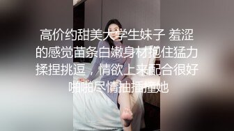 高价约甜美大学生妹子 羞涩的感觉苗条白嫩身材抱住猛力揉捏挑逗，情欲上来配合很好 啪啪尽情抽插撞她