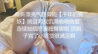 最新漂亮气质御姐【千年的狐妖】挑逗男友饥渴啪啪做爱 连续抽插怒操翘臀御姐 顶到子宫了小骚货很满足啊