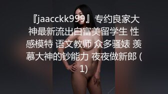 『jaacckk999』专约良家大神最新流出白富美留学生 性感模特 语文教师 众多骚婊 羡慕大神的钞能力 夜夜做新郎 (1)