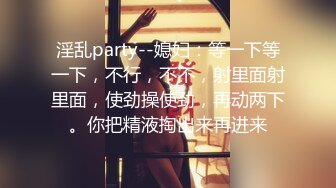 淫乱party--媳妇：等一下等一下，不行，不不，射里面射里面，使劲操使劲，再动两下。你把精液掏出来再进来