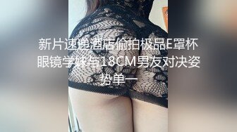 新片速递酒店偷拍极品E罩杯眼镜学妹与18CM男友对决姿势单一