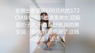 安徽出差酒店600元找的172CM身材高挑的漂亮美女,屁股圆奶子大,干着真舒服,搞的美女说：我快,我要高潮了.这钱花的值！国语-1