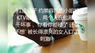 91凌公子 约美容院的小姐姐KTV唱歌 ，两个人在包厢里干坏事，'你看你都硬了 还说不想' 被长得漂亮的女人口 真刺激！