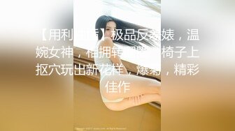 【用利抽插】极品反差婊，温婉女神，相拥转圈圈，椅子上抠穴玩出新花样，爆菊，精彩佳作