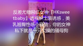 反差尤物网红女神『HKsweetbaby』透视护士装诱惑，美乳翘臀性感小骚货，你的女神私下就是一只欠操的骚母狗