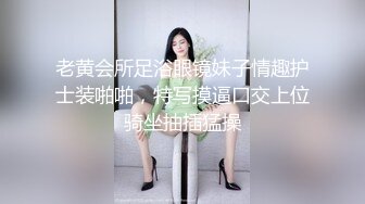 老黄会所足浴眼镜妹子情趣护士装啪啪，特写摸逼口交上位骑坐抽插猛操