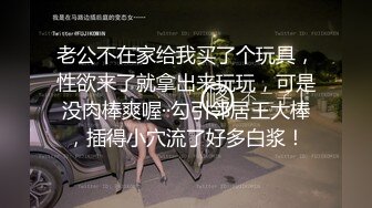 老公不在家给我买了个玩具，性欲来了就拿出来玩玩，可是没肉棒爽喔··勾引邻居王大棒，插得小穴流了好多白浆！