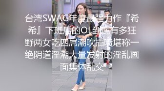 台湾SWAG年度最强力作『希希』下班后的OL到底有多狂野两女吃四屌潮吹插喷堪称一绝阴道淫潮大量发射的淫乱画面集体乱交