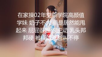 在家操02年空乘学院高颜值学妹 奶子不大 但是居然能甩起来 屁屁很翘 很主动 乳头邦邦硬 被操的爸爸叫不停