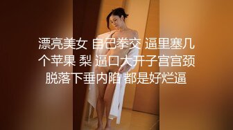 漂亮美女 自己拳交 逼里塞几个苹果 梨 逼口大开子宫宫颈脱落下垂内陷 都是好烂逼