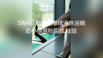 SWAG 乾爹口爆精液沐浴嫩奶小模露脸实战 娃娃