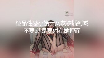 極品性感小護士女友被插到喊不要.就是要射在她裡面