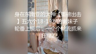 身在东南亚的大神【重磅出击】五六个18-19岁的嫩妹子 轮番上镜后，一个个轮流抓来狂操2