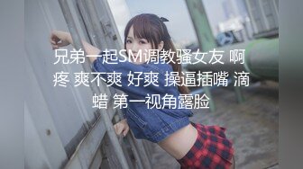 兄弟一起SM调教骚女友 啊 疼 爽不爽 好爽 操逼插嘴 滴蜡 第一视角露脸