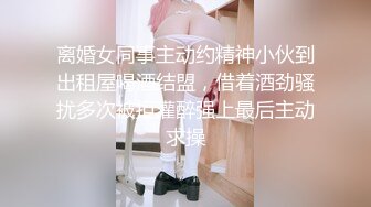 离婚女同事主动约精神小伙到出租屋喝酒结盟，借着酒劲骚扰多次被拒灌醉强上最后主动求操