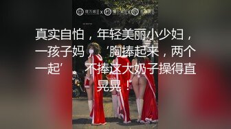 真实自怕，年轻美丽小少妇，一孩子妈，‘胸捧起来，两个一起’。不捧这大奶子操得直晃晃！