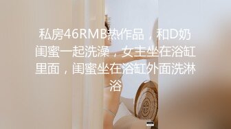 私房46RMB热作品，和D奶闺蜜一起洗澡，女主坐在浴缸里面，闺蜜坐在浴缸外面洗淋浴