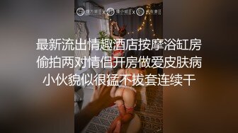 最新流出情趣酒店按摩浴缸房偷拍两对情侣开房做爱皮肤病小伙貌似很猛不拔套连续干