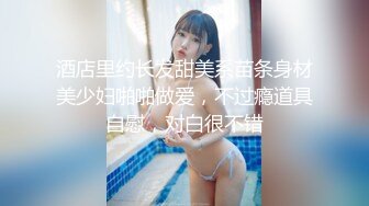 酒店里约长发甜美系苗条身材美少妇啪啪做爱，不过瘾道具自慰，对白很不错