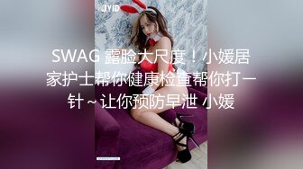 SWAG 露脸大尺度！小媛居家护士帮你健康检查帮你打ㄧ针～让你预防早泄 小媛