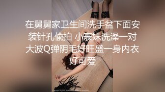 在舅舅家卫生间洗手盆下面安装针孔偸拍 小表妹洗澡一对大波Q弹阴毛好旺盛一身内衣好可爱