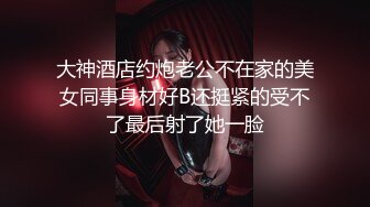 大神酒店约炮老公不在家的美女同事身材好B还挺紧的受不了最后射了她一脸