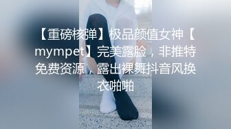 【重磅核弹】极品颜值女神【mympet】完美露脸，非推特免费资源，露出裸舞抖音风换衣啪啪