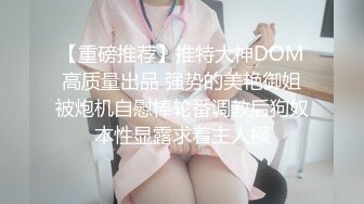 【重磅推荐】推特大神DOM高质量出品 强势的美艳御姐被炮机自慰棒轮番调教后狗奴本性显露求着主人操