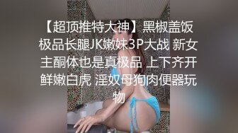 【超顶推特大神】黑椒盖饭 极品长腿JK嫩妹3P大战 新女主酮体也是真极品 上下齐开鲜嫩白虎 淫奴母狗肉便器玩物