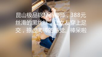 昆山极品钢琴小老师，388元丝滑的黑丝袜，让女友穿上足交，掠过肉棒的感觉、棒呆啦  ！