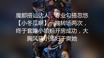 魔都搭讪达人，专业勾搭忽悠【小冬瓜啊】一晚转场两次，终于套路小姐姐开房成功，大胸风骚小荡妇干爽她