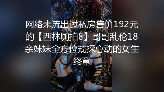 网络未流出过私房售价192元的【西林厕拍8】哥哥乱伦18亲妹妹全方位窥探心动的女生终章