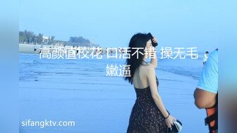 高颜值校花 口活不错 操无毛嫩逼