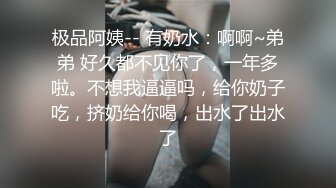 极品阿姨-- 有奶水：啊啊~弟弟 好久都不见你了，一年多啦。不想我逼逼吗，给你奶子吃，挤奶给你喝，出水了出水了