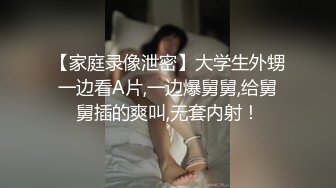 【家庭录像泄密】大学生外甥一边看A片,一边爆舅舅,给舅舅插的爽叫,无套内射！