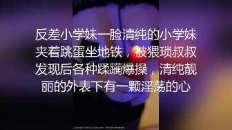 反差小学妹一脸清纯的小学妹夹着跳蛋坐地铁，被猥琐叔叔发现后各种蹂躏爆操，清纯靓丽的外表下有一颗淫荡的心